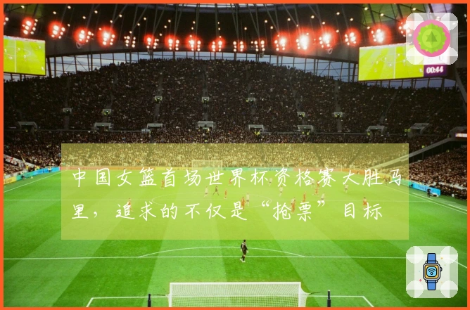 中国女篮首场世界杯资格赛大胜马里，追求的不仅是“抢票”目标