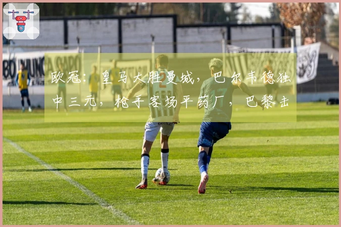 欧冠：皇马大胜曼城，巴尔韦德独中三元，枪手客场平药厂，巴黎击败切尔西！