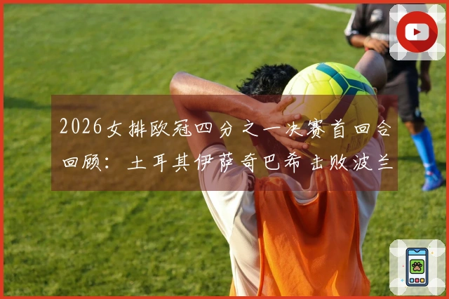 2026女排欧冠四分之一决赛首回合回顾：土耳其伊萨奇巴希击败波兰热舒夫3-1