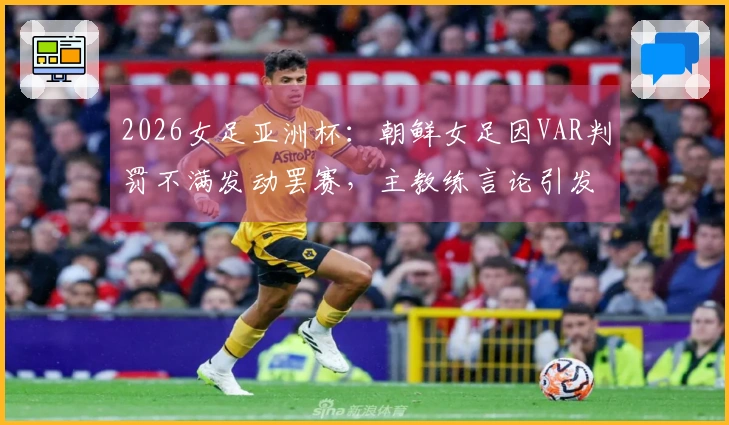 2026女足亚洲杯：朝鲜女足因VAR判罚不满发动罢赛，主教练言论引发热议