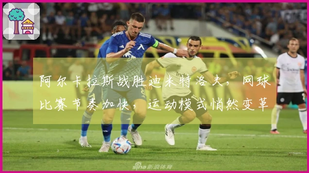 阿尔卡拉斯战胜迪米特洛夫，网球比赛节奏加快，运动模式悄然变革