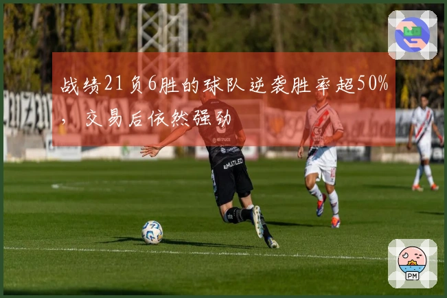 战绩21负6胜的球队逆袭胜率超50%，交易后依然强劲