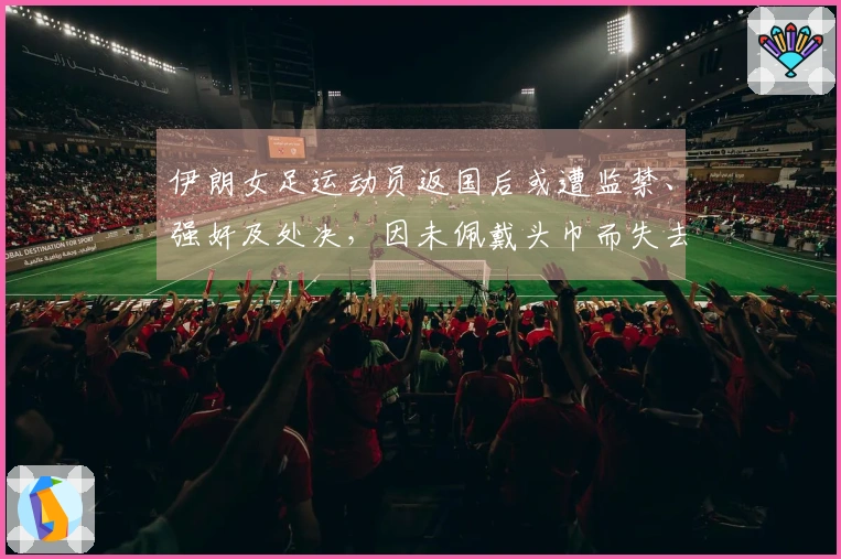 伊朗女足运动员返国后或遭监禁、强奸及处决，因未佩戴头巾而失去一切