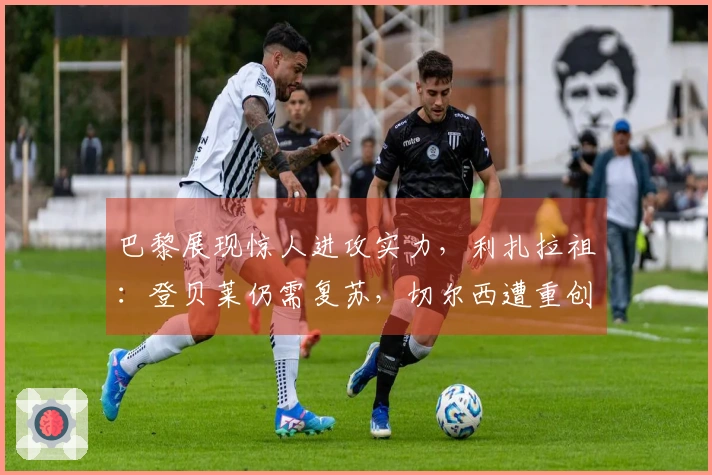 巴黎展现惊人进攻实力，利扎拉祖：登贝莱仍需复苏，切尔西遭重创