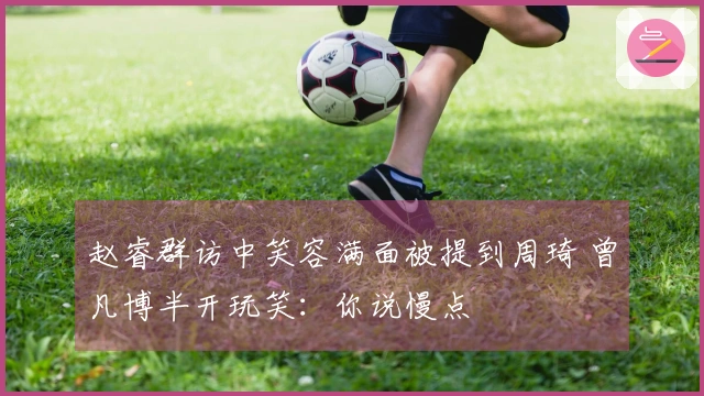 赵睿群访中笑容满面被提到周琦 曾凡博半开玩笑：你说慢点