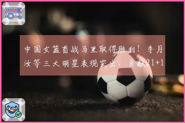 中国女篮首战马里取得胜利！李月汝等三大明星表现突出，贡献21+11控制篮下