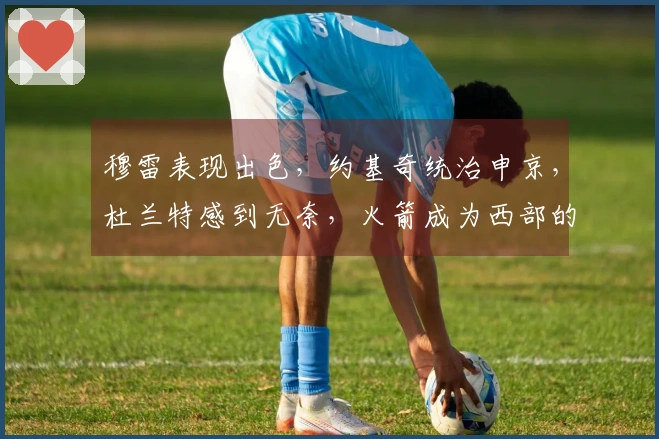 穆雷表现出色，约基奇统治申京，杜兰特感到无奈，火箭成为西部的机会之地