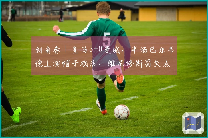 剑南春｜皇马3-0曼城，半场巴尔韦德上演帽子戏法，维尼修斯罚失点球