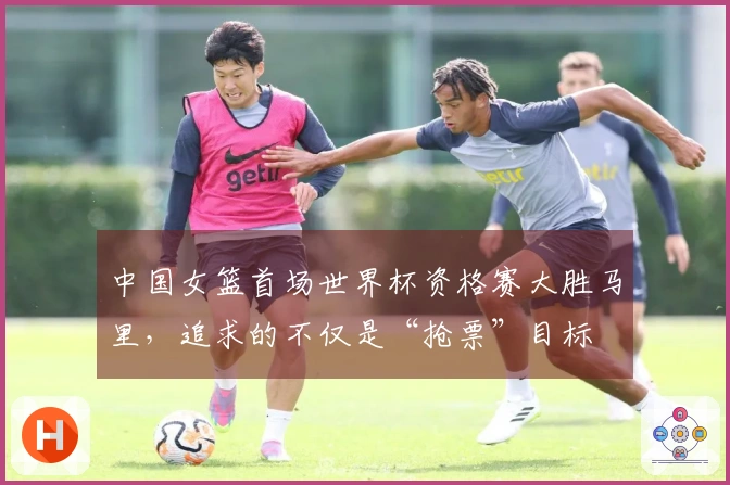 中国女篮首场世界杯资格赛大胜马里，追求的不仅是“抢票”目标
