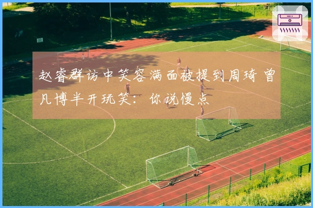 赵睿群访中笑容满面被提到周琦 曾凡博半开玩笑：你说慢点