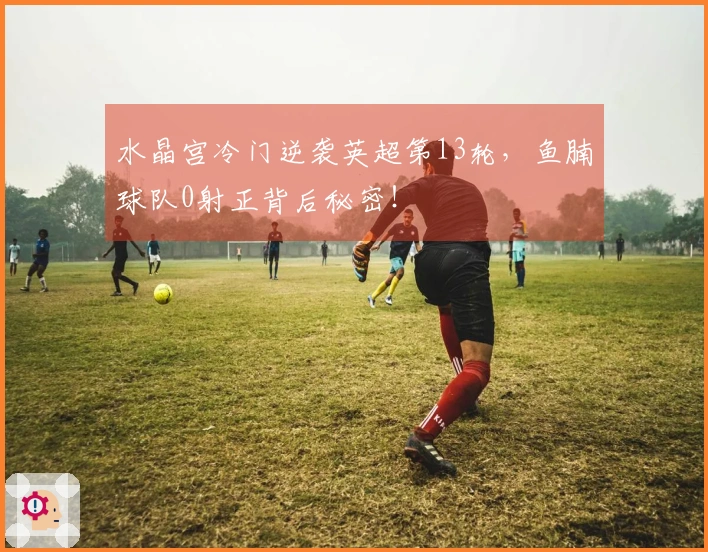 水晶宫冷门逆袭英超第13轮，鱼腩球队0射正背后秘密！