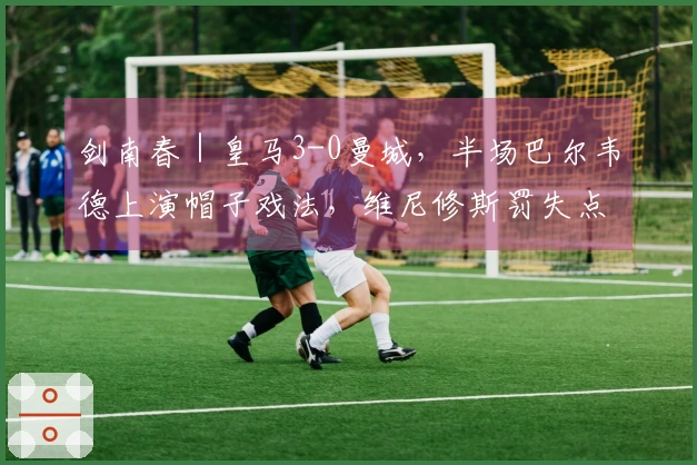 剑南春｜皇马3-0曼城，半场巴尔韦德上演帽子戏法，维尼修斯罚失点球
