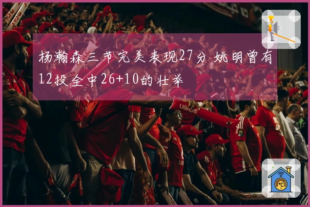 杨瀚森三节完美表现27分 姚明曾有12投全中26+10的壮举